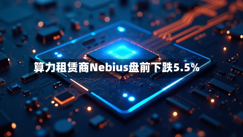 算力租赁商Nebius盘前下跌5.5%