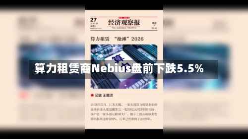算力租赁商Nebius盘前下跌5.5%-第2张图片
