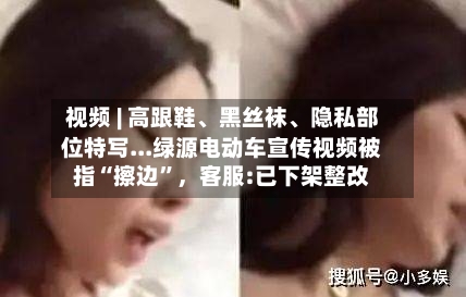 视频 | 高跟鞋、黑丝袜、隐私部位特写...绿源电动车宣传视频被指“擦边”,客服:已下架整改