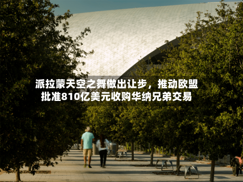 派拉蒙天空之舞做出让步,推动欧盟批准810亿美元收购华纳兄弟交易