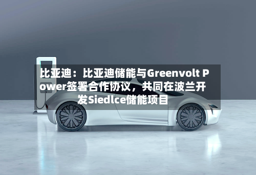比亚迪:比亚迪储能与Greenvolt Power签署合作协议,共同在波兰开发Siedlce储能项目