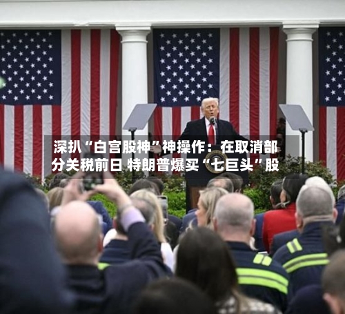 深扒“白宫股神”神操作:在取消部分关税前日 特朗普爆买“七巨头”股