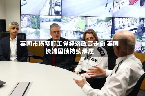 英国市场紧盯工党经济政策走向 英国长端国债持续承压