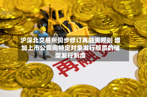 沪深北交易所同步修订再融资规则 增加上市公司向特定对象发行股票的储架发行制度-第2张图片