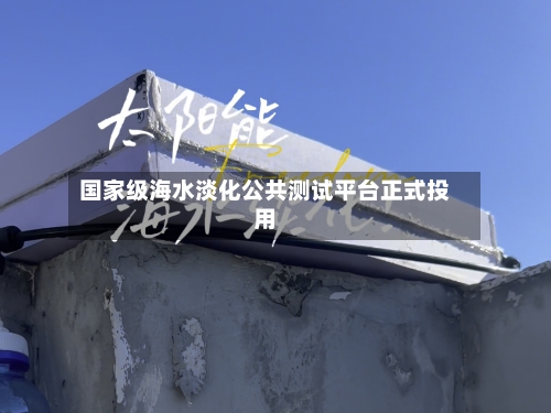 国家级海水淡化公共测试平台正式投用