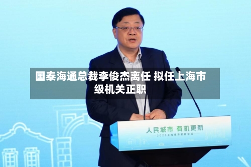 国泰海通总裁李俊杰离任 拟任上海市级机关正职-第2张图片