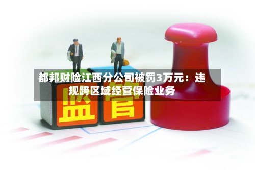 都邦财险江西分公司被罚3万元:违规跨区域经营保险业务