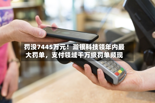 罚没7445万元!瀚银科技领年内最大罚单,支付领域千万级罚单频现