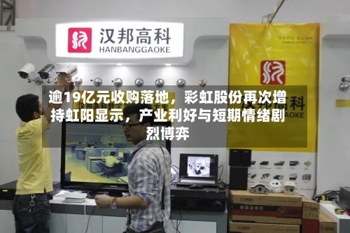 逾19亿元收购落地，彩虹股份再次增持虹阳显示，产业利好与短期情绪剧烈博弈-第3张图片