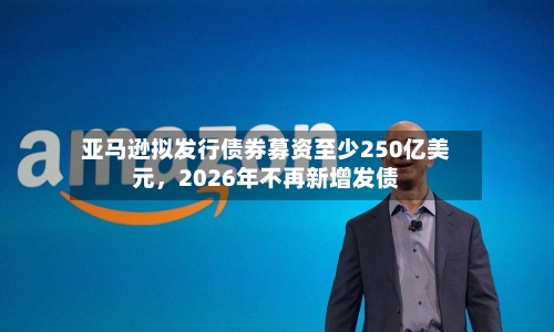 亚马逊拟发行债券募资至少250亿美元，2026年不再新增发债-第2张图片
