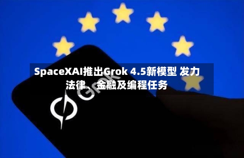 SpaceXAI推出Grok 4.5新模型 发力法律、金融及编程任务
