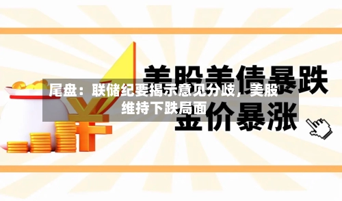 尾盘：联储纪要揭示意见分歧	，美股维持下跌局面-第2张图片