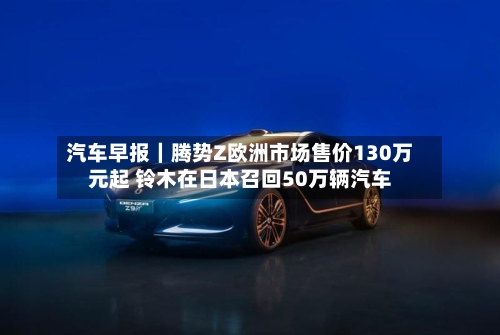 汽车早报|腾势Z欧洲市场售价130万元起 铃木在日本召回50万辆汽车