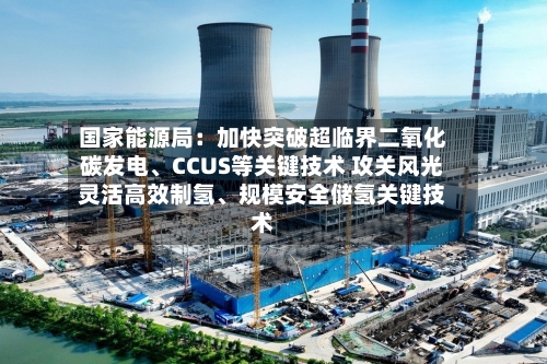 国家能源局:加快突破超临界二氧化碳发电、CCUS等关键技术 攻关风光灵活高效制氢、规模安全储氢关键技术
